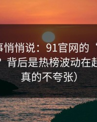 运营同事悄悄说：91官网的“顺畅感”从哪来？背后是热榜波动在起作用（真的不夸张）