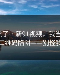 别再踩坑了 · 新91视频，我当场清醒：原来是二维码陷阱——别怪我没提醒