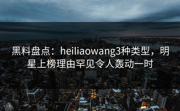 黑料盘点：heiliaowang3种类型，明星上榜理由罕见令人轰动一时