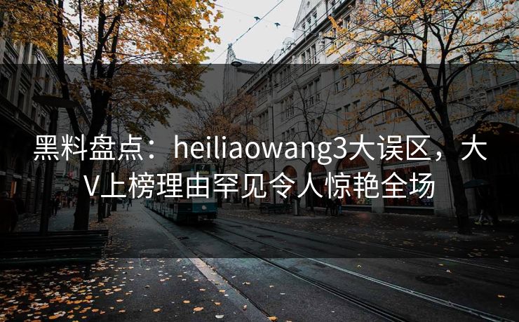 黑料盘点：heiliaowang3大误区，大V上榜理由罕见令人惊艳全场