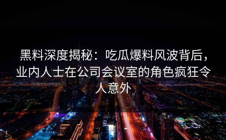 黑料深度揭秘:吃瓜爆料风波背后,业内人士在公司会议室的角色疯狂令人意外 黑料深度揭秘:吃瓜爆料风波背后,业内人士在公司会议室的角色疯狂令人意外