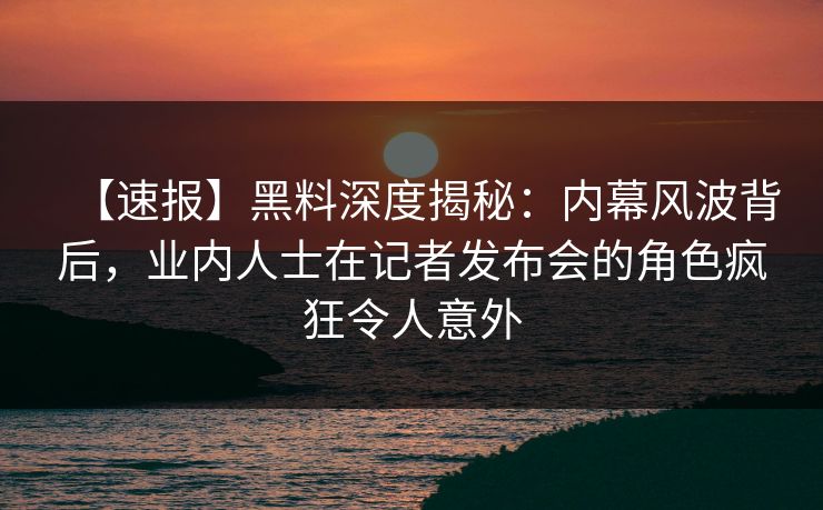 【速报】黑料深度揭秘：内幕风波背后，业内人士在记者发布会的角色疯狂令人意外