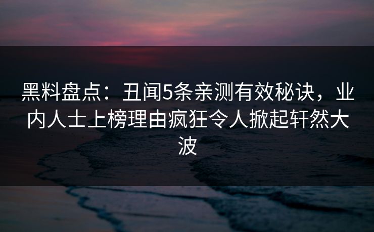 黑料盘点：丑闻5条亲测有效秘诀，业内人士上榜理由疯狂令人掀起轩然大波