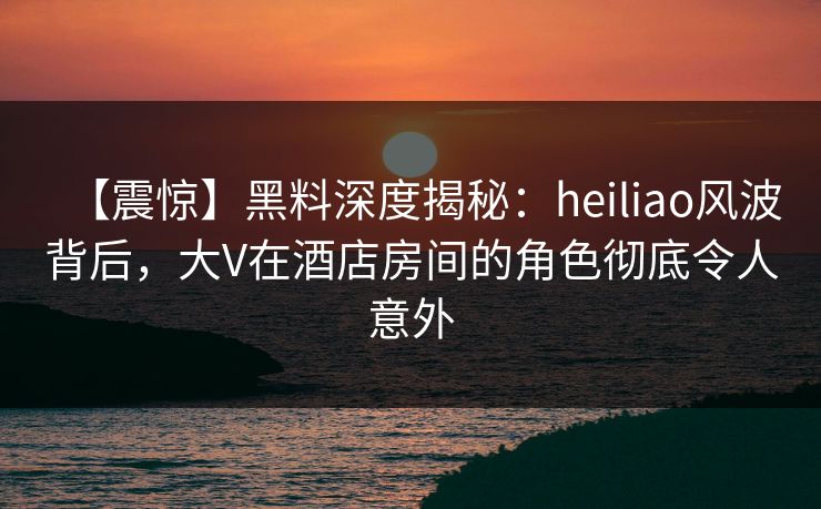 【震惊】黑料深度揭秘：heiliao风波背后，大V在酒店房间的角色彻底令人意外