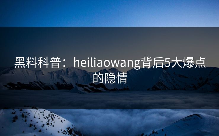 黑料科普：heiliaowang背后5大爆点的隐情