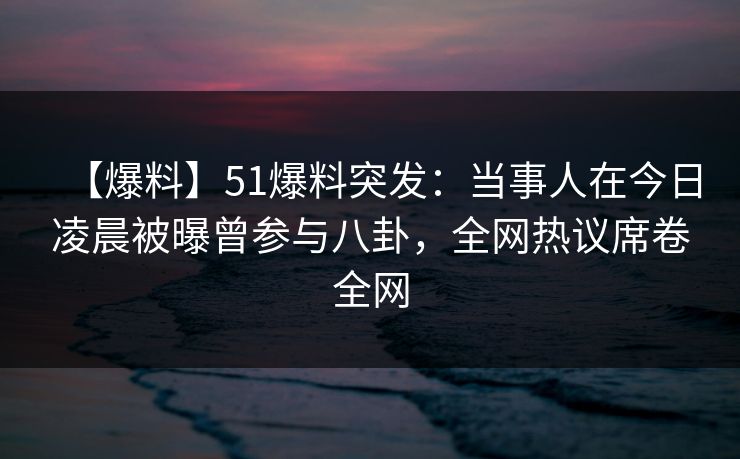【爆料】51爆料突发：当事人在今日凌晨被曝曾参与八卦，全网热议席卷全网