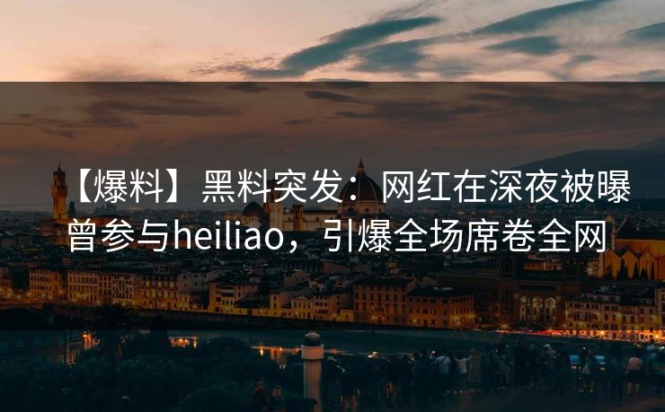 【爆料】黑料突发：网红在深夜被曝曾参与heiliao，引爆全场席卷全网