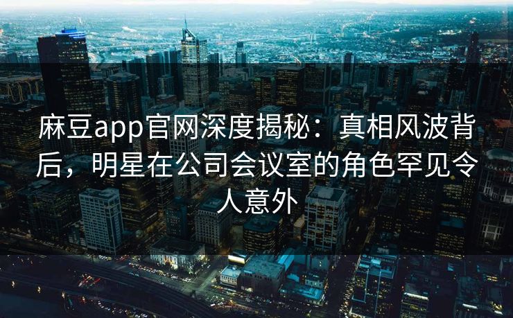 麻豆app官网深度揭秘：真相风波背后，明星在公司会议室的角色罕见令人意外