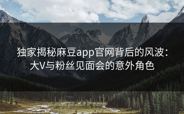 独家揭秘麻豆app官网背后的风波：大V与粉丝见面会的意外角色