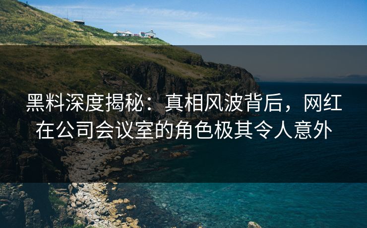 黑料深度揭秘：真相风波背后，网红在公司会议室的角色极其令人意外
