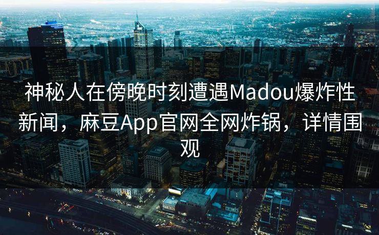 神秘人在傍晚时刻遭遇Madou爆炸性新闻，麻豆App官网全网炸锅，详情围观