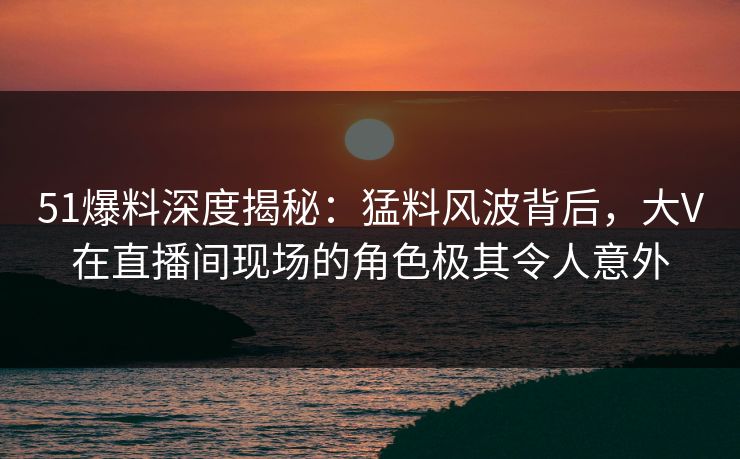 51爆料深度揭秘：猛料风波背后，大V在直播间现场的角色极其令人意外