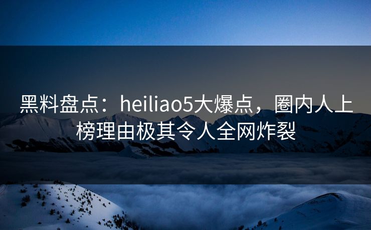 黑料盘点:heiliao5大爆点,圈内人上榜理由极其令人全网炸裂 黑料盘点:heiliao5大爆点,圈内人上榜理由极其令人全网炸裂