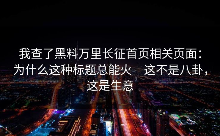 我查了黑料万里长征首页相关页面：为什么这种标题总能火｜这不是八卦，这是生意