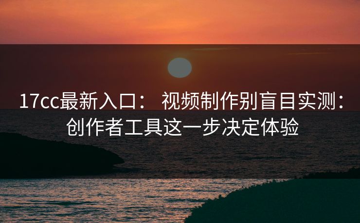 17cc最新入口： 视频制作别盲目实测： 创作者工具这一步决定体验
