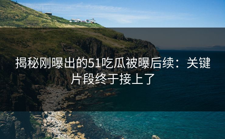揭秘刚曝出的51吃瓜被曝后续：关键片段终于接上了