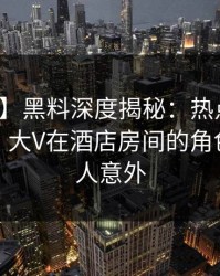 【紧急】黑料深度揭秘：热点事件风波背后，大V在酒店房间的角色异常令人意外