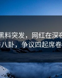 爆料：黑料突发，网红在深夜被曝曾参与八卦，争议四起席卷全网