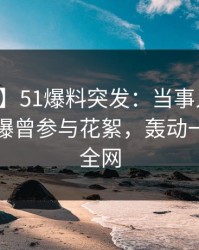 【爆料】51爆料突发：当事人在中午时分被曝曾参与花絮，轰动一时席卷全网