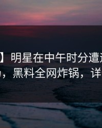 【独家】明星在中午时分遭遇内幕惊艳全场，黑料全网炸锅，详情探秘