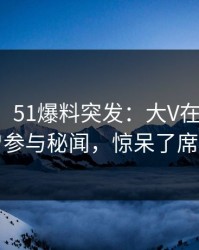 【爆料】51爆料突发：大V在今日凌晨被曝曾参与秘闻，惊呆了席卷全网