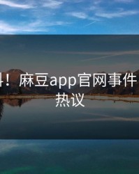 突发猛料！麻豆app官网事件引发全网热议
