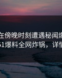 当事人在傍晚时刻遭遇秘闻爆炸性新闻，51爆料全网炸锅，详情直击