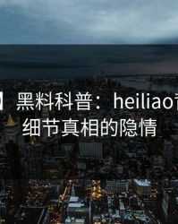 【爆料】黑料科普：heiliao背后10个细节真相的隐情