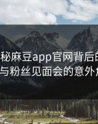 独家揭秘麻豆app官网背后的风波：大V与粉丝见面会的意外角色