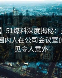 【紧急】51爆料深度揭秘：丑闻风波背后，圈内人在公司会议室的角色罕见令人意外