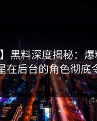 【独家】黑料深度揭秘：爆料风波背后，明星在后台的角色彻底令人意外