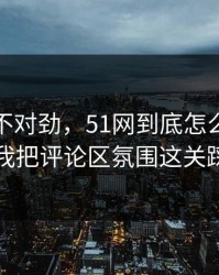 越想越不对劲，51网到底怎么用才不后悔？我把评论区氛围这关踩明白了