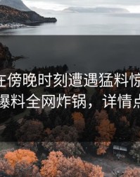 主持人在傍晚时刻遭遇猛料惊艳全场，51爆料全网炸锅，详情点击