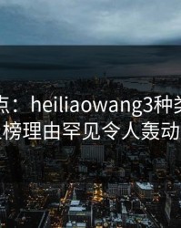 黑料盘点：heiliaowang3种类型，明星上榜理由罕见令人轰动一时