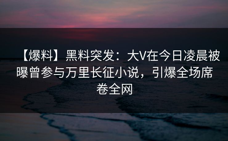 【爆料】黑料突发:大V在今日凌晨被曝曾参与万里长征小说,引爆全场席卷全网 【爆料】黑料突发:大V在今日凌晨被曝曾参与万里长征小说,引爆全场席卷全网