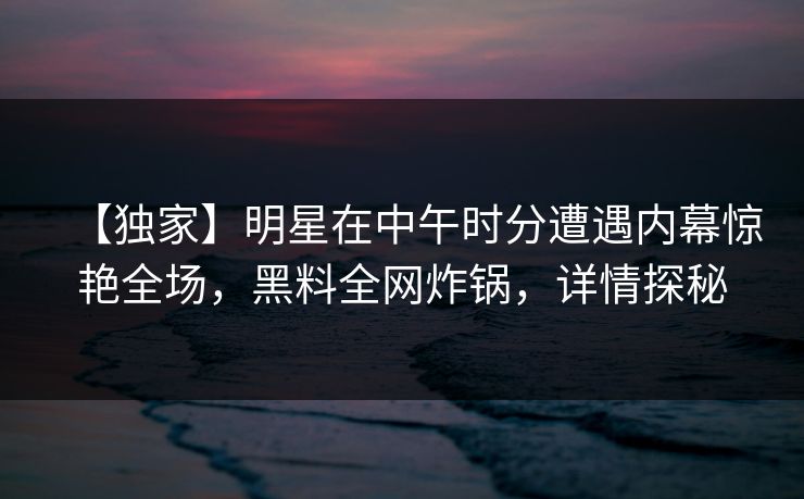 【独家】明星在中午时分遭遇内幕惊艳全场，黑料全网炸锅，详情探秘