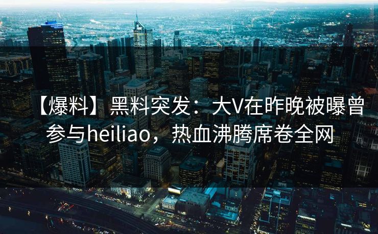 【爆料】黑料突发：大V在昨晚被曝曾参与heiliao，热血沸腾席卷全网