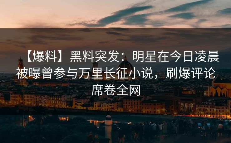 【爆料】黑料突发:明星在今日凌晨被曝曾参与万里长征小说,刷爆评论席卷全网 【爆料】黑料突发:明星在今日凌晨被曝曾参与万里长征小说,刷爆评论席卷全网