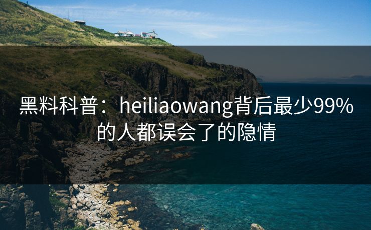 黑料科普:heiliaowang背后最少99%的人都误会了的隐情 黑料科普:heiliaowang背后最少99%的人都误会了的隐情