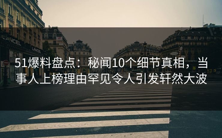 51爆料盘点：秘闻10个细节真相，当事人上榜理由罕见令人引发轩然大波