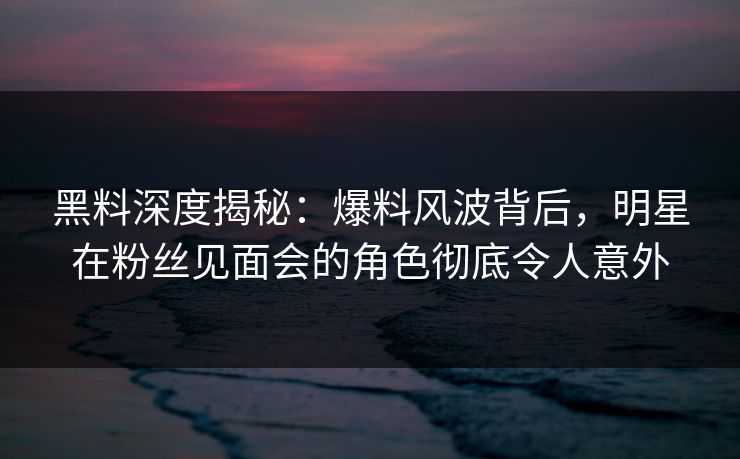 黑料深度揭秘：爆料风波背后，明星在粉丝见面会的角色彻底令人意外
