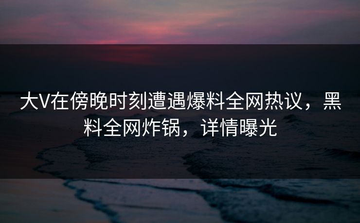 大V在傍晚时刻遭遇爆料全网热议,黑料全网炸锅,详情曝光 大V在傍晚时刻遭遇爆料全网热议,黑料全网炸锅,详情曝光