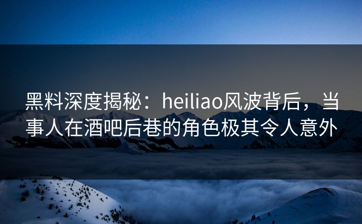 黑料深度揭秘:heiliao风波背后,当事人在酒吧后巷的角色极其令人意外 黑料深度揭秘:heiliao风波背后,当事人在酒吧后巷的角色极其令人意外