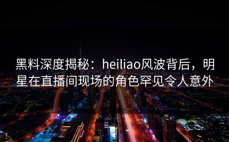 黑料深度揭秘：heiliao风波背后，明星在直播间现场的角色罕见令人意外