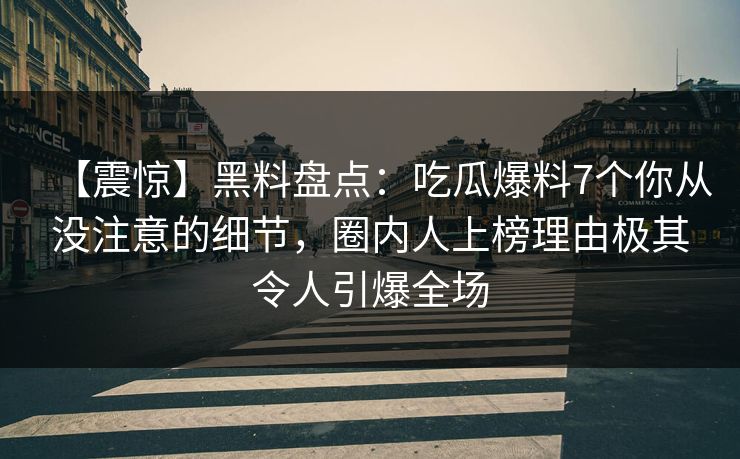 【震惊】黑料盘点：吃瓜爆料7个你从没注意的细节，圈内人上榜理由极其令人引爆全场