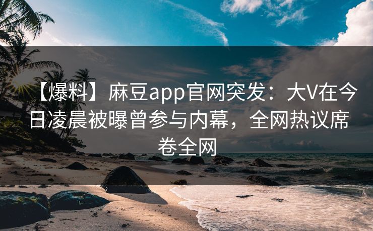 【爆料】麻豆app官网突发：大V在今日凌晨被曝曾参与内幕，全网热议席卷全网