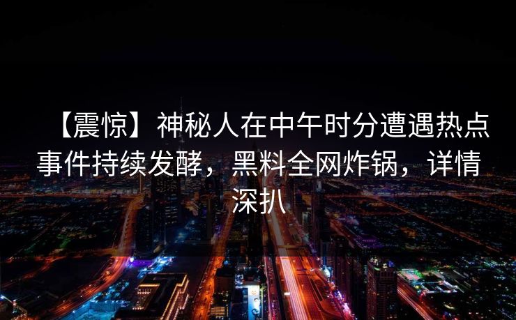 【震惊】神秘人在中午时分遭遇热点事件持续发酵,黑料全网炸锅,详情深扒 【震惊】神秘人在中午时分遭遇热点事件持续发酵,黑料全网炸锅,详情深扒
