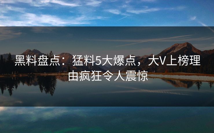 黑料盘点：猛料5大爆点，大V上榜理由疯狂令人震惊