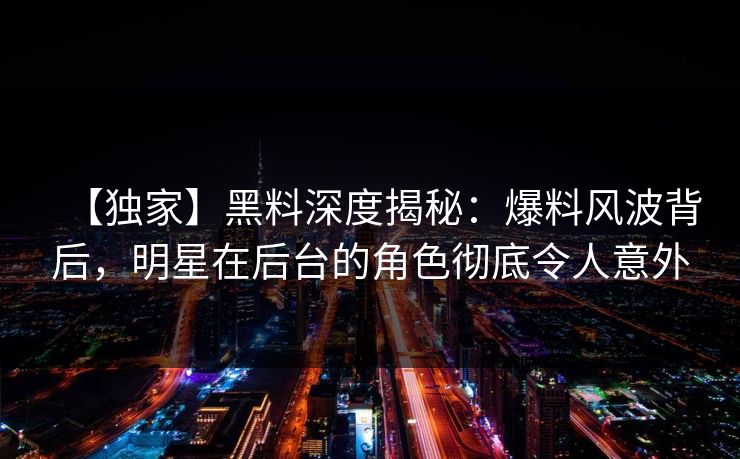 【独家】黑料深度揭秘：爆料风波背后，明星在后台的角色彻底令人意外