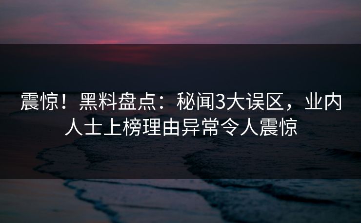 震惊！黑料盘点：秘闻3大误区，业内人士上榜理由异常令人震惊